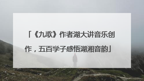 《九歌》作者湖大讲音乐创作，五百学子感悟湖湘音韵