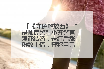 《守护解放西》“最帅民警”小齐警官领证结婚，走红后涨粉数十倍，曾称自己只是普通人