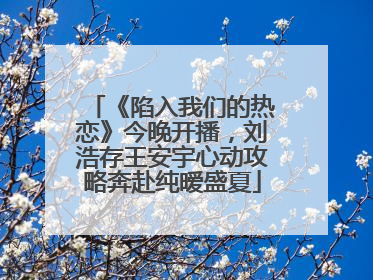 《陷入我们的热恋》今晚开播，刘浩存王安宇心动攻略奔赴纯暧盛夏