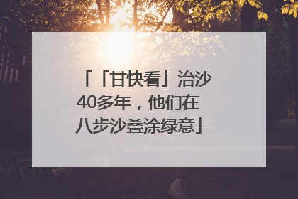 「甘快看」治沙40多年，他们在八步沙叠涂绿意