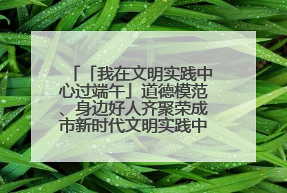 「我在文明实践中心过端午」道德模范、身边好人齐聚荣成市新时代文明实践中心过端午