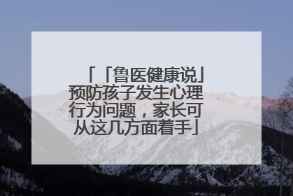 「鲁医健康说」预防孩子发生心理行为问题，家长可从这几方面着手