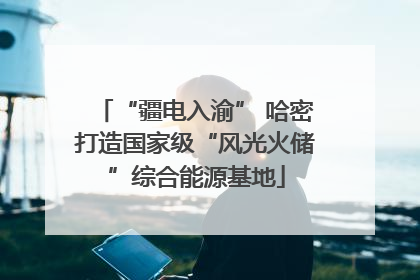 “疆电入渝” 哈密打造国家级“风光火储”综合能源基地