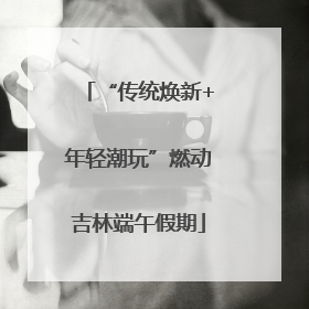 “传统焕新+年轻潮玩”燃动吉林端午假期
