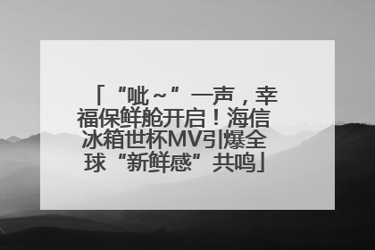 “呲～”一声，幸福保鲜舱开启！海信冰箱世杯MV引爆全球“新鲜感”共鸣