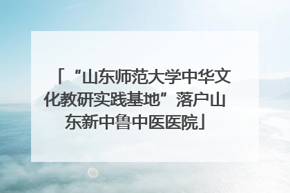 “山东师范大学中华文化教研实践基地”落户山东新中鲁中医医院