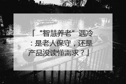 “智慧养老”遇冷：是老人保守，还是产品没读懂需求？