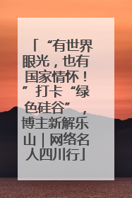 “有世界眼光，也有国家情怀！”打卡“绿色硅谷”，博主新解乐山｜网络名人四川行