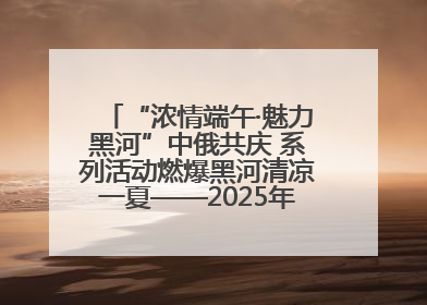 “浓情端午·魅力黑河”中俄共庆 系列活动燃爆黑河清凉一夏——2025年黑河夏季群众文化活动启幕 多元文化赋能边境文旅新高地