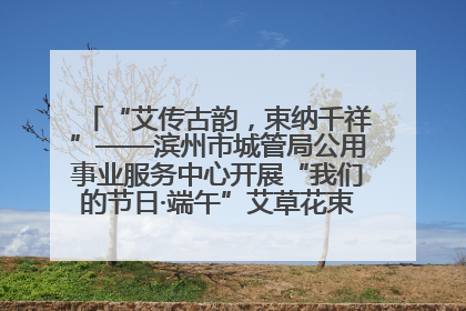 “艾传古韵，束纳千祥”——滨州市城管局公用事业服务中心开展“我们的节日·端午”艾草花束制作主题活动