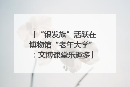 “银发族”活跃在博物馆“老年大学”：文博课堂乐趣多
