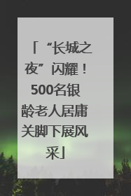 “长城之夜”闪耀！500名银龄老人居庸关脚下展风采