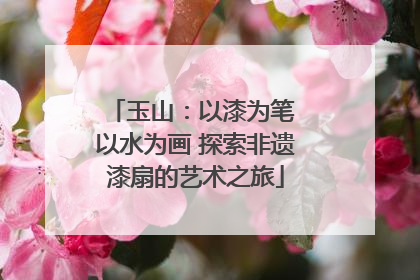 玉山：以漆为笔 以水为画 探索非遗漆扇的艺术之旅