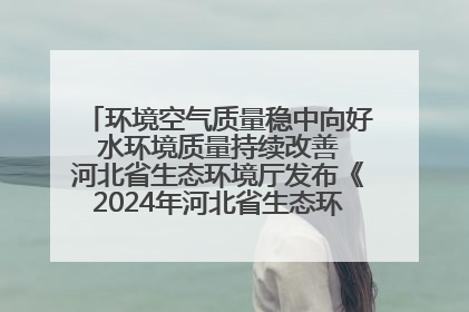 环境空气质量稳中向好 水环境质量持续改善 河北省生态环境厅发布《2024年河北省生态环境状况公报》