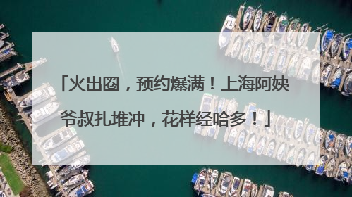 火出圈，预约爆满！上海阿姨爷叔扎堆冲，花样经哈多！