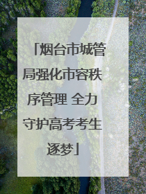 烟台市城管局强化市容秩序管理 全力守护高考考生逐梦