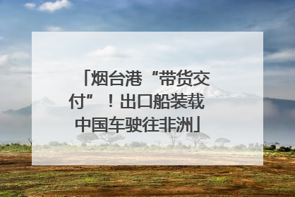 烟台港“带货交付”！出口船装载中国车驶往非洲