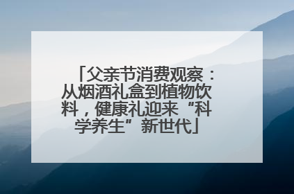 父亲节消费观察：从烟酒礼盒到植物饮料，健康礼迎来“科学养生”新世代
