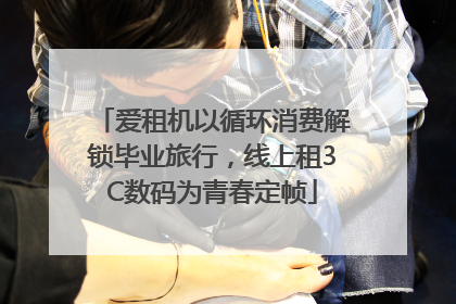 爱租机以循环消费解锁毕业旅行，线上租3C数码为青春定帧