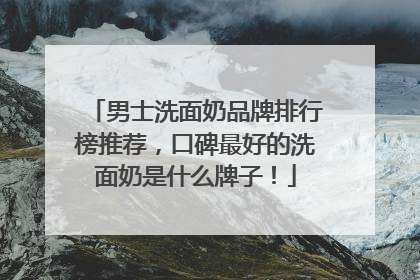 男士洗面奶品牌排行榜推荐，口碑最好的洗面奶是什么牌子！