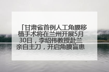 甘肃省首例人工角膜移植手术将在兰州开展5月30日，李绍伟教授赴兰亲自主刀，开启角膜盲患者复明新纪元