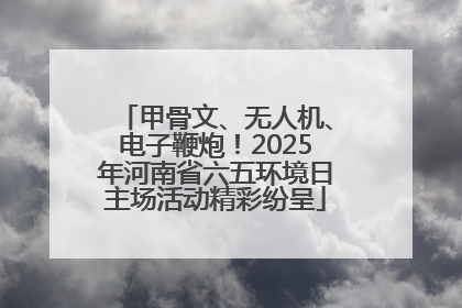 甲骨文、无人机、电子鞭炮！2025年河南省六五环境日主场活动精彩纷呈