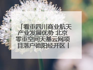 看重四川商业航天产业发展优势 北京零重空间天基云网项目落户德阳经开区丨西望四川