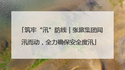 筑牢“汛”防线｜张旅集团闻汛而动，全力确保安全度汛