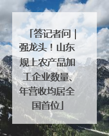 答记者问｜强龙头！山东规上农产品加工企业数量、年营收均居全国首位