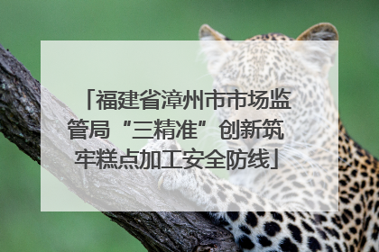 福建省漳州市市场监管局“三精准”创新筑牢糕点加工安全防线