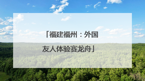 福建福州：外国友人体验赛龙舟