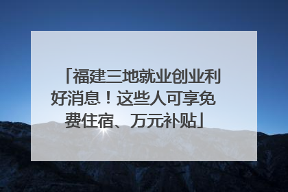 福建三地就业创业利好消息！这些人可享免费住宿、万元补贴