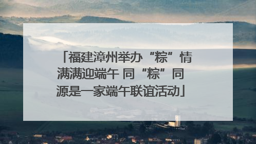 福建漳州举办“粽”情满满迎端午 同“粽”同源是一家端午联谊活动