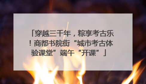 穿越三千年，粽享考古乐！商都书院街“城市考古体验课堂”端午“开课”