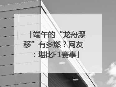 端午的“龙舟漂移”有多燃？网友：堪比F1赛事