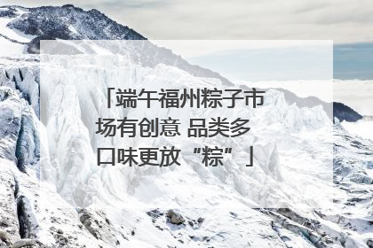 端午福州粽子市场有创意 品类多口味更放“粽”