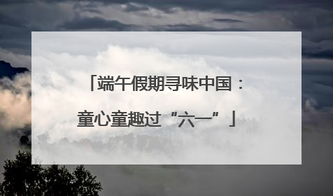 端午假期寻味中国：童心童趣过“六一”