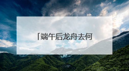 端午后龙舟去何处？黄龙溪：将到水中“沉睡”，明年再“上班”