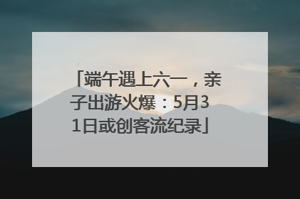 端午遇上六一，亲子出游火爆：5月31日或创客流纪录