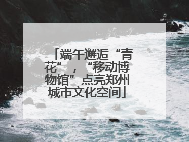 端午邂逅“青花”，“移动博物馆”点亮郑州城市文化空间