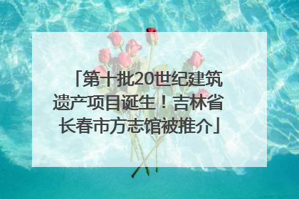 第十批20世纪建筑遗产项目诞生！吉林省长春市方志馆被推介