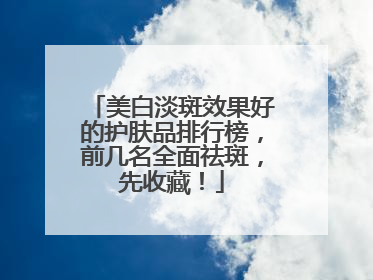 美白淡斑效果好的护肤品排行榜，前几名全面祛斑，先收藏！