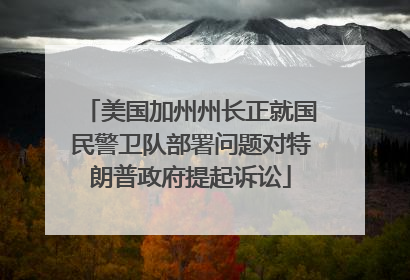 美国加州州长正就国民警卫队部署问题对特朗普政府提起诉讼