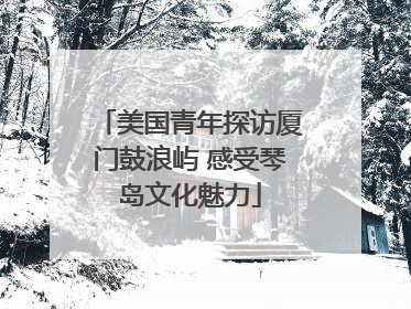 美国青年探访厦门鼓浪屿 感受琴岛文化魅力