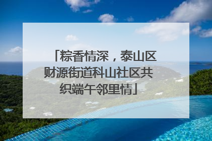 粽香情深，泰山区财源街道科山社区共织端午邻里情