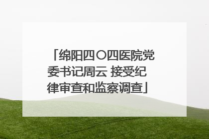 绵阳四〇四医院党委书记周云 接受纪律审查和监察调查