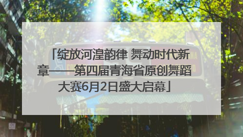 绽放河湟韵律 舞动时代新章——第四届青海省原创舞蹈大赛6月2日盛大启幕
