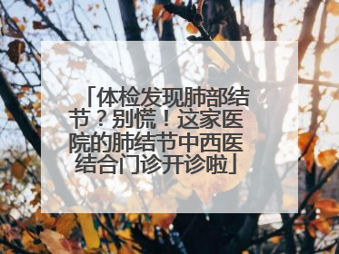 体检发现肺部结节？别慌！这家医院的肺结节中西医结合门诊开诊啦
