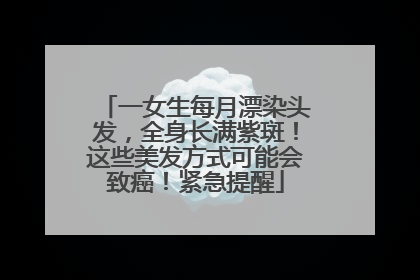 一女生每月漂染头发，全身长满紫斑！这些美发方式可能会致癌！紧急提醒