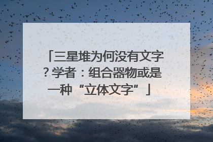 三星堆为何没有文字？学者：组合器物或是一种“立体文字”